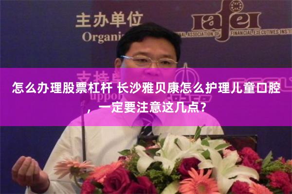 怎么办理股票杠杆 长沙雅贝康怎么护理儿童口腔，一定要注意这几点？