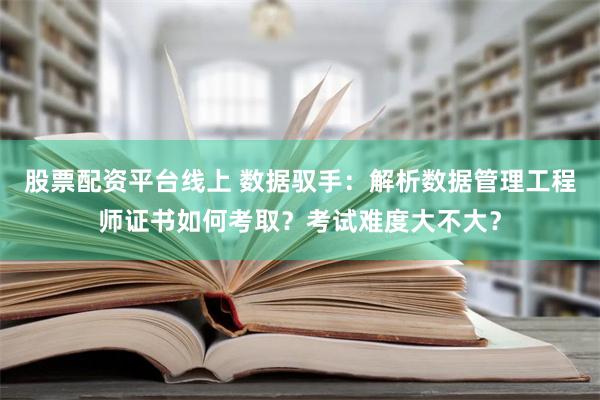 股票配资平台线上 数据驭手：解析数据管理工程师证书如何考取？考试难度大不大？