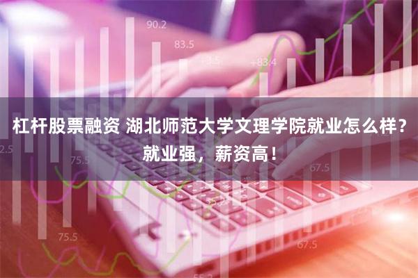 杠杆股票融资 湖北师范大学文理学院就业怎么样？就业强，薪资高！