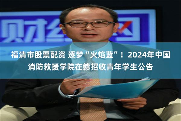 福清市股票配资 逐梦“火焰蓝”！2024年中国消防救援学院在赣招收青年学生公告