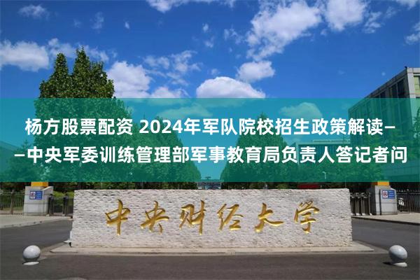 杨方股票配资 2024年军队院校招生政策解读——中央军委训练管理部军事教育局负责人答记者问