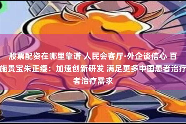 股票配资在哪里靠谱 人民会客厅·外企谈信心 百时美施贵宝朱正缨：加速创新研发 满足更多中国患者治疗需求