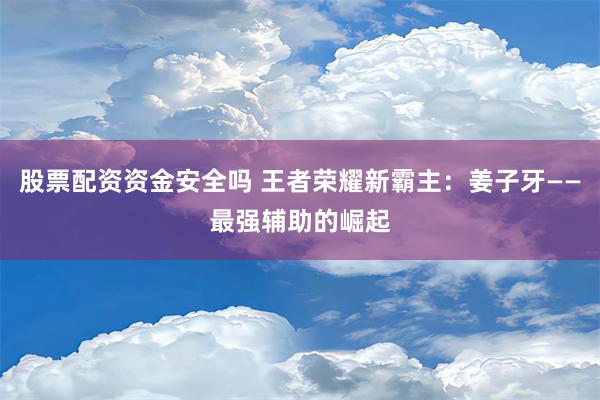 股票配资资金安全吗 王者荣耀新霸主：姜子牙——最强辅助的崛起