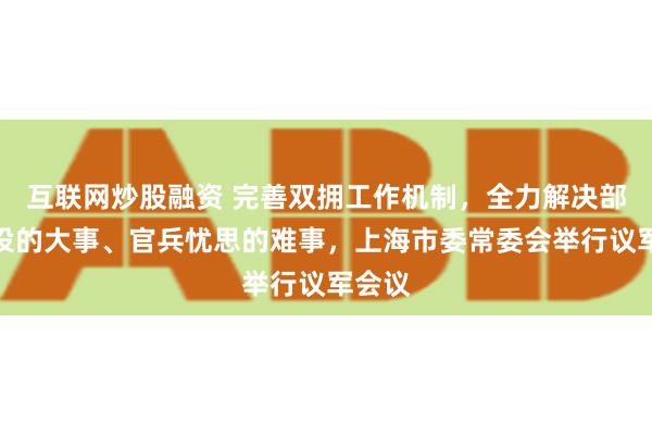 互联网炒股融资 完善双拥工作机制，全力解决部队建设的大事、官兵忧思的难事，上海市委常委会举行议军会议