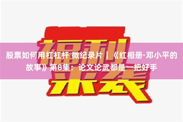 股票如何用杠杠杆 微纪录片｜《红相册·邓小平的故事》第8集：论文论武都是一把好手