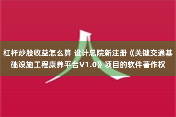 杠杆炒股收益怎么算 设计总院新注册《关键交通基础设施工程康养平台V1.0》项目的软件著作权