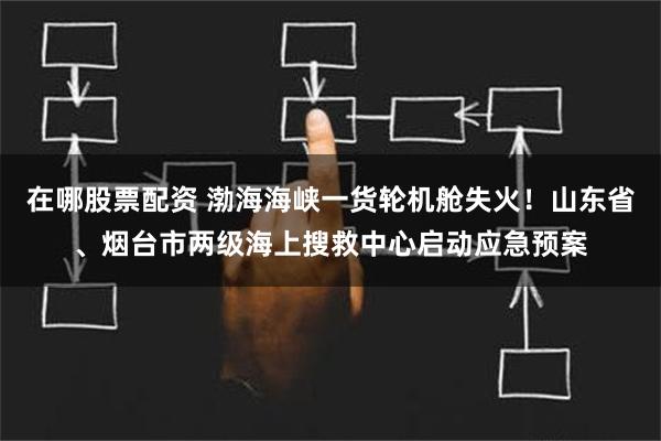 在哪股票配资 渤海海峡一货轮机舱失火！山东省、烟台市两级海上搜救中心启动应急预案