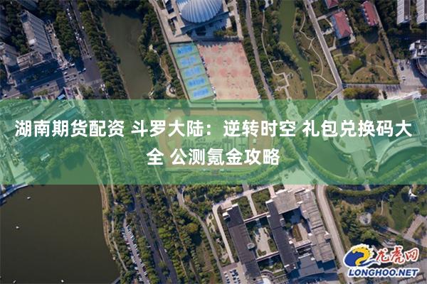 湖南期货配资 斗罗大陆：逆转时空 礼包兑换码大全 公测氪金攻略