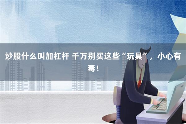 炒股什么叫加杠杆 千万别买这些“玩具”，小心有毒！