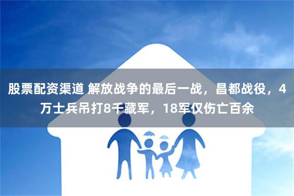 股票配资渠道 解放战争的最后一战，昌都战役，4万士兵吊打8千藏军，18军仅伤亡百余