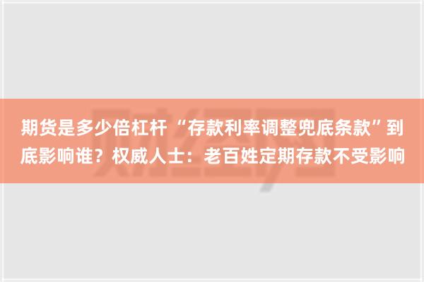 期货是多少倍杠杆 “存款利率调整兜底条款”到底影响谁？权威人士：老百姓定期存款不受影响