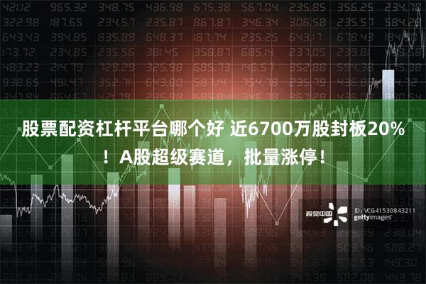 股票配资杠杆平台哪个好 近6700万股封板20%！A股超级赛道，批量涨停！