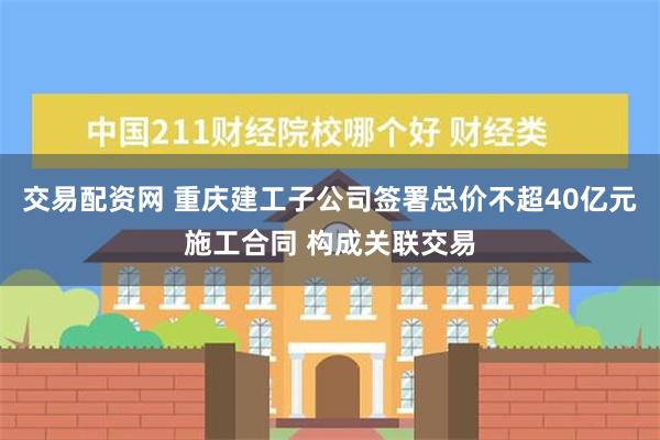 交易配资网 重庆建工子公司签署总价不超40亿元施工合同 构成关联交易