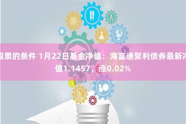 股票的条件 1月22日基金净值：海富通聚利债券最新净值1.1457，涨0.02%