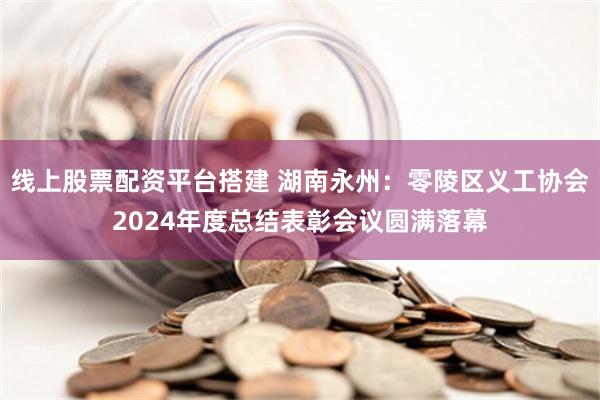 线上股票配资平台搭建 湖南永州：零陵区义工协会2024年度总结表彰会议圆满落幕