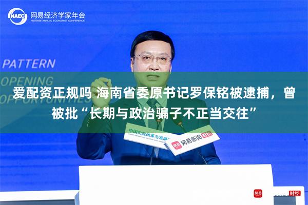 爱配资正规吗 海南省委原书记罗保铭被逮捕，曾被批“长期与政治骗子不正当交往”