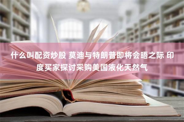 什么叫配资炒股 莫迪与特朗普即将会晤之际 印度买家探讨采购美国液化天然气